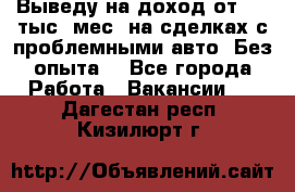 Выведу на доход от 400 тыс./мес. на сделках с проблемными авто. Без опыта. - Все города Работа » Вакансии   . Дагестан респ.,Кизилюрт г.